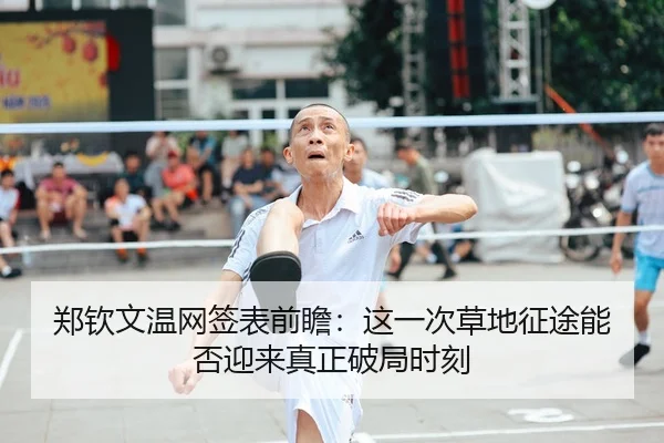郑钦文温网签表前瞻：这一次草地征途能否迎来真正破局时刻
